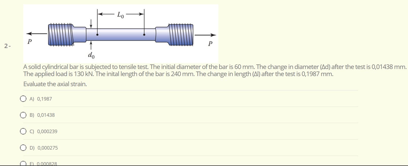 - Lo°
do
A solid cylindrical bar is subjected to tensile test. The initial diameter of the bar is 60 mm. The change in diameter (Ad) after the test is 0,01438 mn
The applied load is 130 kN. The inital length of the bar is 240 mm. The change in length (Al) after the test is 0,1987 mm.
Evaluate the axial strain.
O A) 0,1987
O B) 0,01438
C) 0,000239
O D) 0,000275
E) 0.000828
