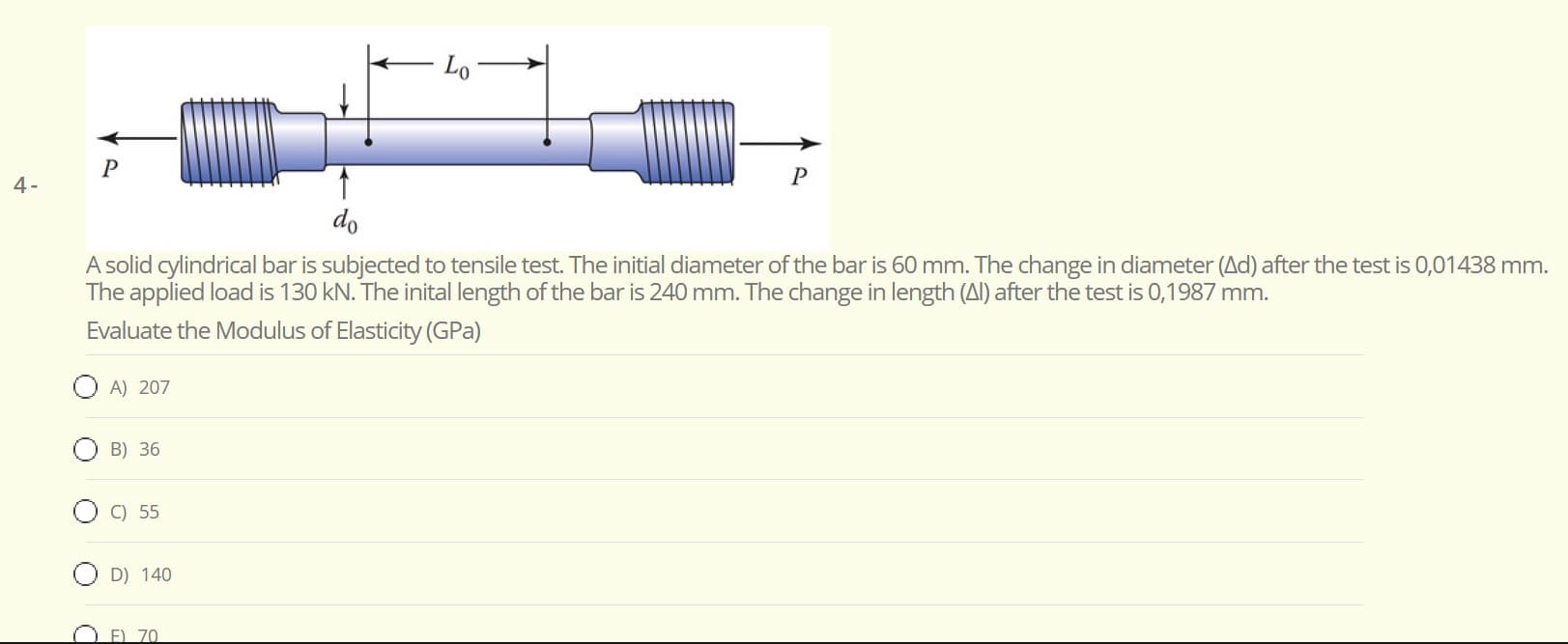 Lo
do
A solid cylindrical bar is subjected to tensile test. The initial diameter of the bar is 60 mm. The change in diameter (Ad) after the test is 0,01438 mm.
The applied load is 130 kN. The inital length of the bar is 240 mm. The change in length (Al) after the test is 0,1987 mm.
Evaluate the Modulus of Elasticity (GPa)
A) 207
B) 36
C) 55
D) 140
F) 70
