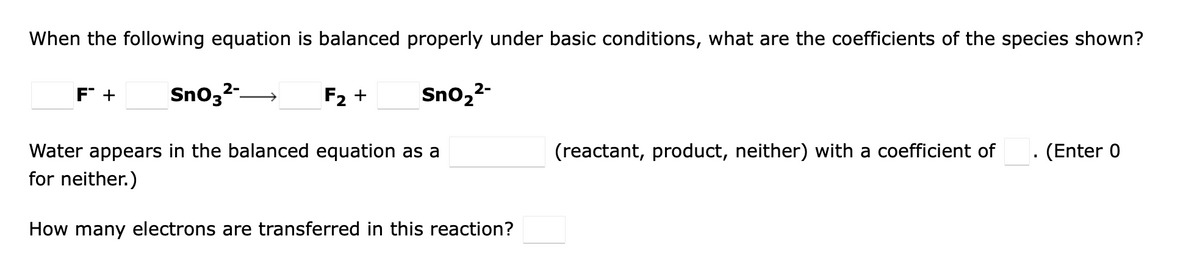 When the following equation is balanced properly under basic conditions, what are the coefficients of the species shown?
F +
Sno,2-
F2 +
Sno,2-
Water appears in the balanced equation as a
(reactant, product, neither) with a coefficient of
(Enter 0
for neither.)
How many electrons are transferred in this reaction?
