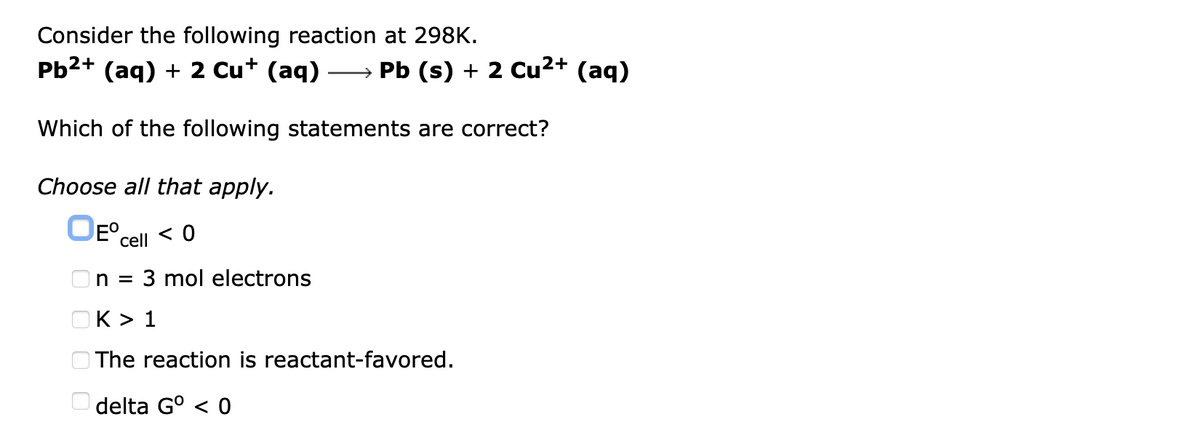 Consider the following reaction at 298K.
Pb2+ (aq) + 2 Cu+ (aq)
→ Pb (s) + 2 Cu2+ (aq)
Which of the following statements are correct?
Choose all that apply.
cell < 0
n =
3 mol electrons
OK > 1
O The reaction is reactant-favored.
O delta G° < 0
