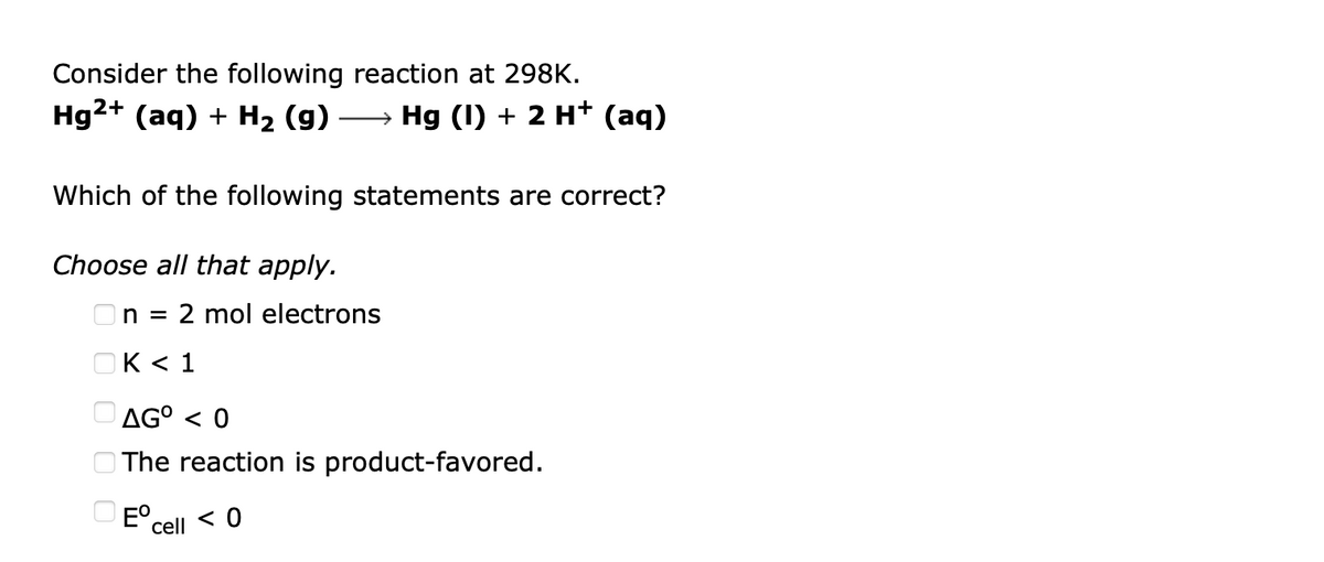 Consider the following reaction at 298K.
Hg2+ (aq) + H2 (g) –→ Hg (I) + 2 H* (aq)
Which of the following statements are correct?
Choose all that apply.
On = 2 mol electrons
OK < 1
O AG° < 0
O The reaction is product-favored.
O E°.
cell < 0
