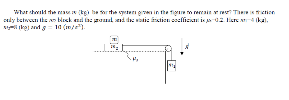 What should the mass m (kg) be for the system given in the figure to remain at rest? There is friction
only between the m2 block and the ground, and the static friction coefficient is µs=0.2. Here mi=4 (kg),
m=8 (kg) and g = 10 (m/s²).
m
m2
Hs
m,
