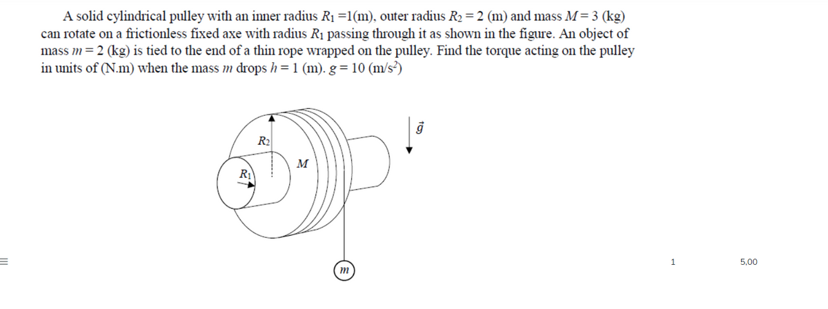 A solid cylindrical pulley with an inner radius R1 =1(m), outer radius R2 = 2 (m) and mass M= 3 (kg)
can rotate on a frictionless fixed axe with radius R1 passing through it as shown in the figure. An object of
mass m= 2 (kg) is tied to the end of a thin rope wrapped on the pulley. Find the torque acting on the pulley
in units of (N.m) when the mass m drops h= 1 (m). g = 10 (m/s?)
R2
M
R1
1
5,00
m
