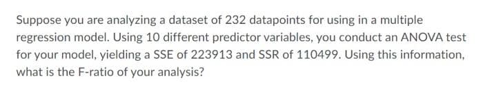 Suppose you are analyzing a dataset of 232 datapoints for using in a multiple
regression model. Using 10 different predictor variables, you conduct an ANOVA test
for your model, yielding a SSE of 223913 and SSR of 110499. Using this information,
what is the F-ratio of your analysis?