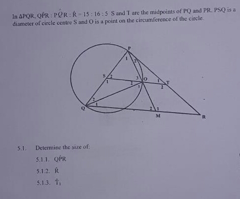 In APQR, QPR : POR:R- 15: 16: 5 S and T are the midpoints of PQ and PR. PSQ is a
diameter of circle centre S and O is a point on the circumference of the circle.
M
5.1.
Determine the size of:
5.1.1. QPR
5.1.2. R
5.1.3. T
