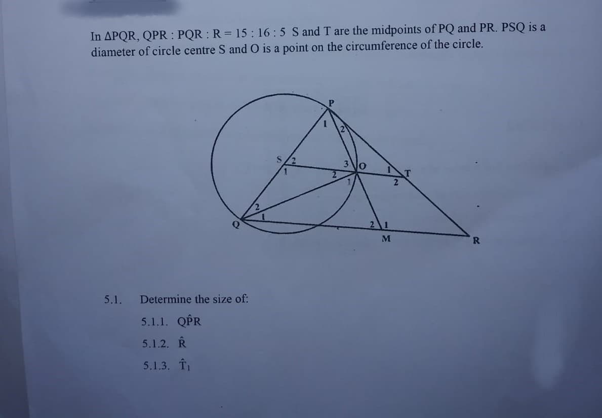 In APQR, QPR : PQR R= 15: 16:5 S and T are the midpoints of PQ and PR. PSQ is a
diameter of circle centre S and O is a point on the circumference of the circle.
M
5.1.
Determine the size of:
5.1.1. QPR
5.1.2. R
5.1.3. T
