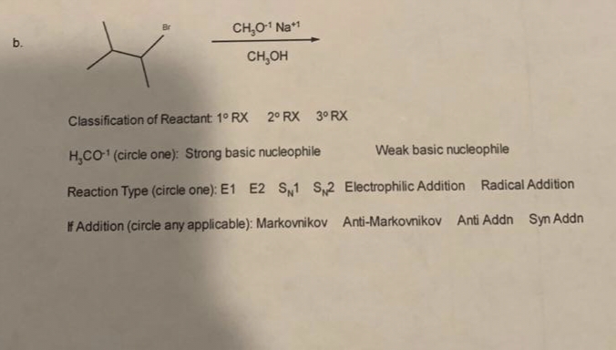 b.
CH₂O-¹ Na*¹
CH₂OH
Classification of Reactant 1° RX 2° RX 3ºRX
H₂CO-¹ (circle one): Strong basic nucleophile
Weak basic nucleophile
Reaction Type (circle one): E1 E2 S1 S2 Electrophilic Addition Radical Addition
If Addition (circle any applicable): Markovnikov Anti-Markovnikov Anti Addn Syn Addn