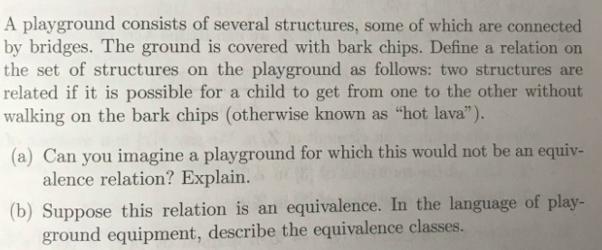 A playground consists of several structures, some of which are connected
by bridges. The ground is covered with bark chips. Define a relation on
the set of structures on the playground as follows: two structures are
related if it is possible for a child to get from one to the other without
walking on the bark chips (otherwise known as "hot lava").
(a) Can you imagine a playground for which this would not be an equiv-
alence relation? Explain.
(b) Suppose this relation is an equivalence. In the language of play-
ground equipment, describe the equivalence classes.
