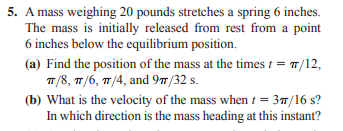5. A mass weighing 20 pounds stretches a spring 6 inches.
The mass is initially released from rest from a point
6 inches below the equilibrium position.
(a) Find the position of the mass at the times 1 = 7/12,
T/8, 7/6, 7 /4, and 97/32 s.
(b) What is the velocity of the mass when 1 = 37/16 s?
In which direction is the mass heading at this instant?
