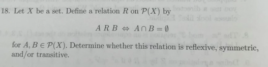 18. Let X be a set. Define a relation R on P(X) by
ARB AnB=0
for A, BE P(X). Determine whether this relation is reflexive, symmetric,
and/or transitive.
