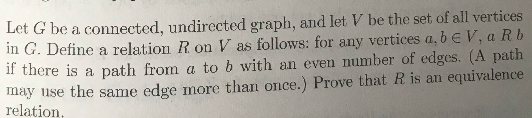 Let G be a connected, undirected graph, and let V be the set of all vertices
in G. Define a relation R on V as follows: for any vertices a, b e V, a Rb
if there is a path from a to b with an even number of edges. (A path
may 1use the same edge more than once.) Prove that R is an equivalence
relation,
