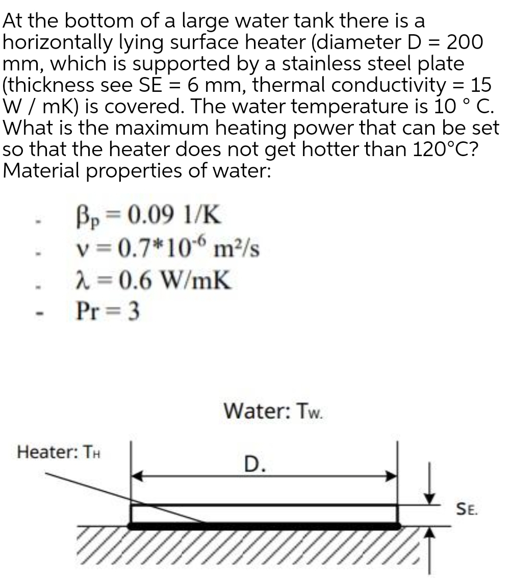 At the bottom of a large water tank there is a
horizontally lying surface heater (diameter D = 200
mm, which is supported by a stainless steel plate
(thickness see SÉ = 6 mm, thermal conductivity = 15
W / mK) is covered. The water temperature is 10 ° C.
What is the maximum heating power that can be set
so that the heater does not get hotter than 120°C?
Material properties of water:
Bp = 0.09 1/K
v = 0.7*10“ m²/s
2 = 0.6 W/mK
Pr = 3
Water: Tw.
Heater: TH
D.
SE.
