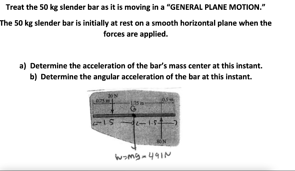 Treat the 50 kg slender bar as it is moving in a "GENERAL PLANE MOTION."
The 50 kg slender bar is initially at rest on a smooth horizontal plane when the
forces are applied.
a) Determine the acceleration of the bar's mass center at this instant.
b) Determine the angular acceleration of the bar at this instant.
20 N
075 m
0.5 m
1.75 im
80 N
wzmg=491N

