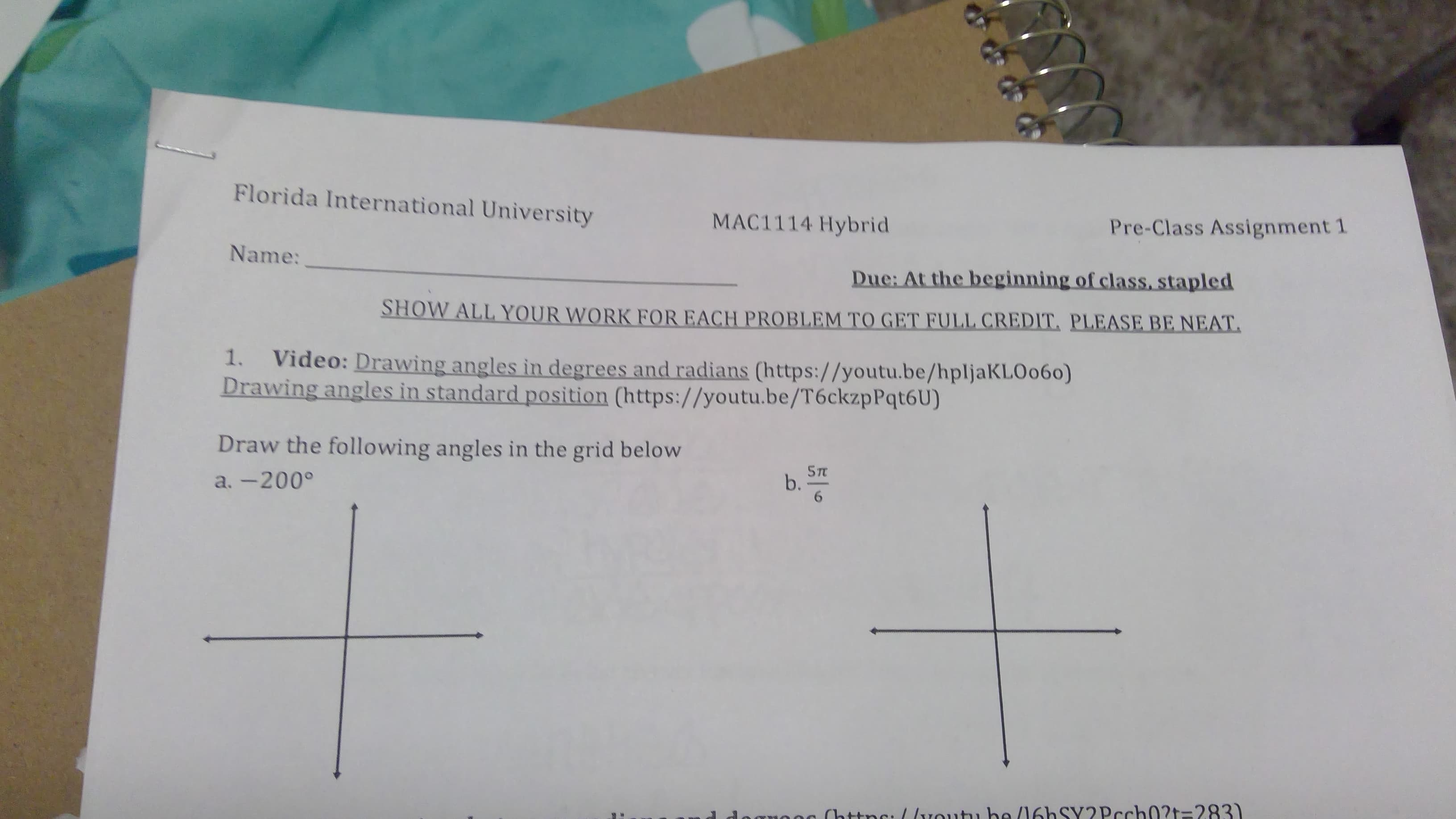 Florida International University
MAC1114 Hybrid
Pre-Class Assignment 1
Name:
Due: At the beginning of class, stapled
SHOW ALL YOUR WORK FOR EACH PROBLEM TO GET FULL CREDIT, PLEASE BE NEAT.
Video: Drawing angles in degrees and radians (https://youtu.be/hpljaKLOo60)
Drawing angles in standard position (https://youtu.be/T6ckzpPqt6U)
1.
Draw the following angles in the grid below
5T
b.
a. -200°
G (httns: (lvoutu be (16hSY2Pcch0?t=283)
a
