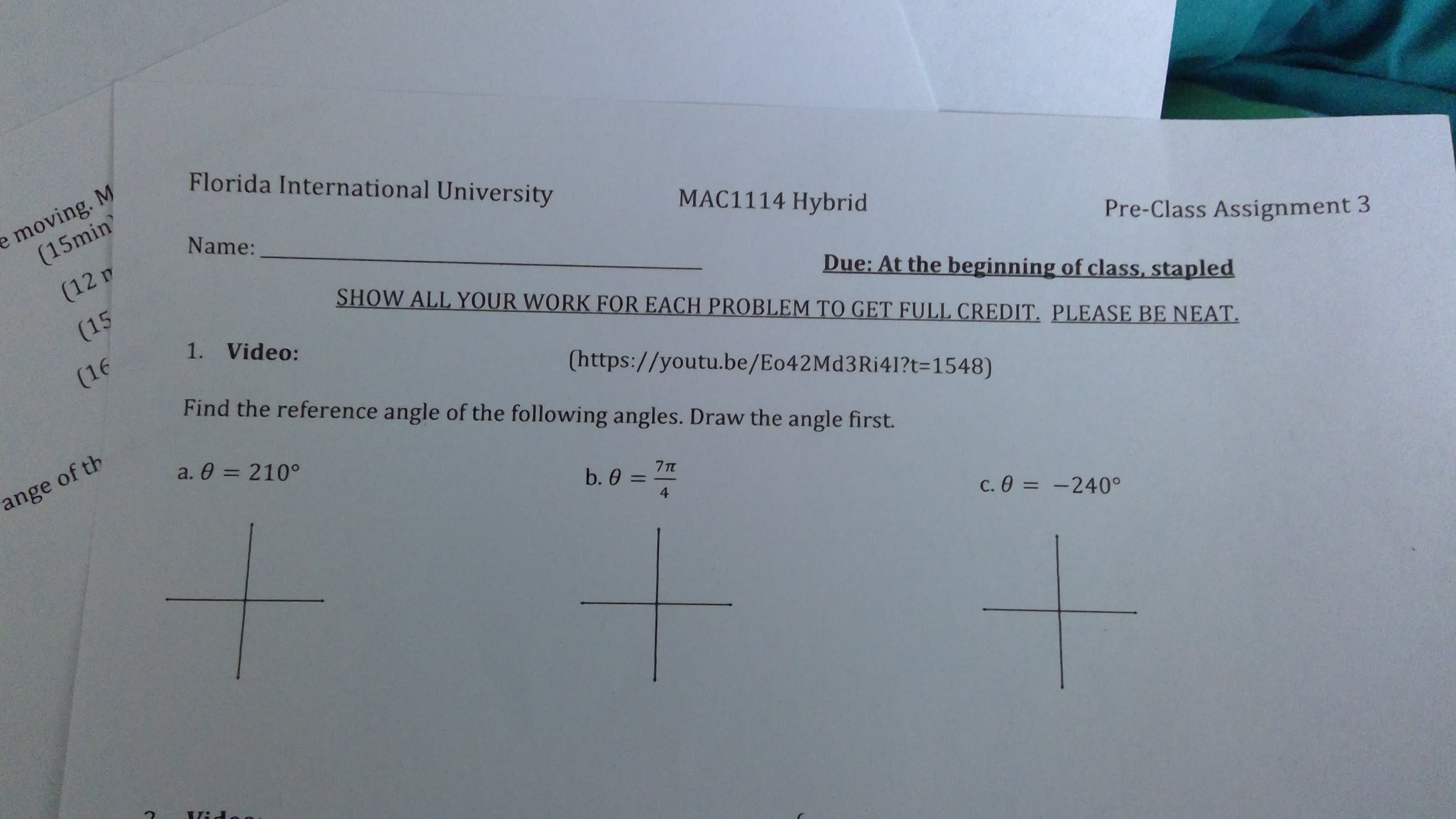 Florida International University
e moving. M
(15min
Name:
MAC1114 Hybrid
(12 m
Due: At the beginning of class, stapled
SHOW ALL YOUR WORK FOR EACH PROBLEM TO GET FULL CREDIT. PLEASE BE NEAT.
(15
Pre-Class Assignment 3
1. Video:
(16
Find the reference angle of the following angles. Draw the angle first.
(https://youtu.be/Eo42Md3Ri41?t=1548)
a. 0 = 210°
ange of th
b. 0 =
%3D
C. 0 =
-240°
