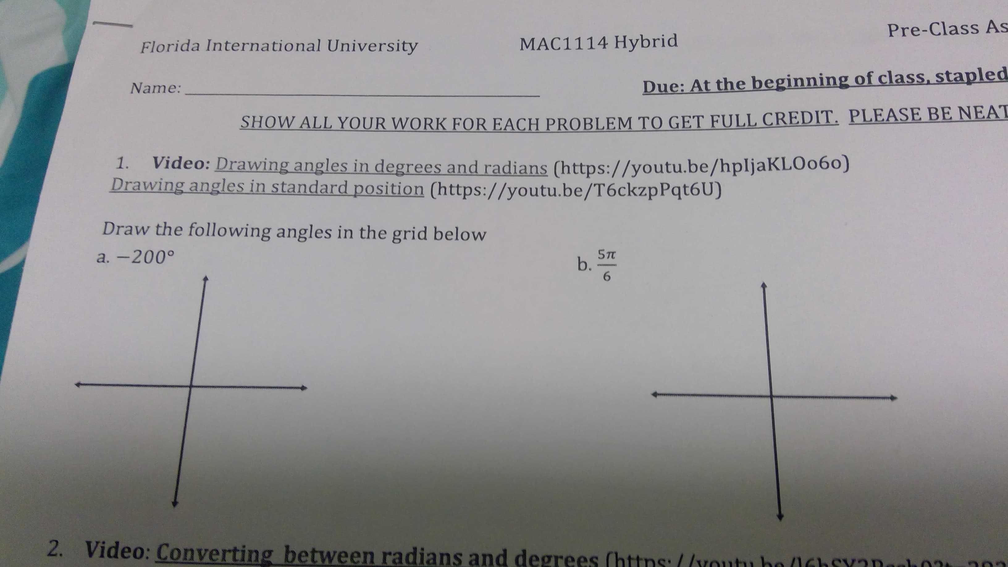 Pre-Class As
MAC1114 Hybrid
Florida International University
Due: At the beginning of class, stapled
Name:
SHOW ALL YOUR WORK FOR EACH PROBLEM TO GET FULL CREDIT. PLEASE BE NEAT
Video: Drawing angles in degrees and radians (https://youtu.be/hpljaKLOo60)
Drawing angles in standard position (https://youtu.be/T6ckzpPqt6U)
1.
Draw the following angles in the grid below
a. -200°
6.
2.
Video: Converting between radians and degrees (https://youtu be 0Gh SYaDooh0
20
b.
