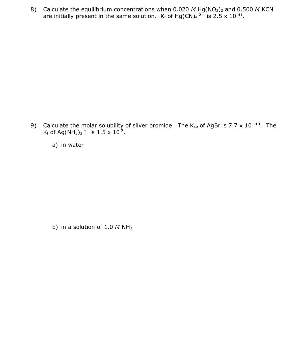 8) Calculate the equilibrium concentrations when 0.020 M Hg(NO3)2 and 0.500 M KCN
are initially present in the same solution. Kf of Hg(CN)4 2- is 2.5 x 10 41.
9) Calculate the molar solubility of silver bromide. The Ksp of AgBr is 7.7 x 10-¹³. The
Kf of Ag(NH3)2+ is 1.5 x 107.
a) in water
b) in a solution of 1.0 M NH3