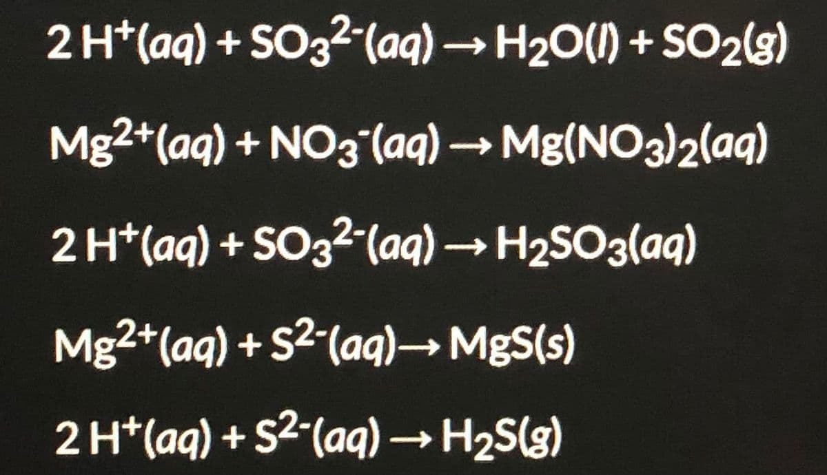 2 H*(aq) + SO32(aq) → H20(1) + SO2(3)
Mg2+(aq) + NO3(aq) → Mg(NO3)2(aq)
2 H*(aq) + SO32-(aq)H2SO3(aq)
Mg2+(aq) + S2-(ag)→MgS(s)
2 H*(aq) + S²-(aqg) → H2S(g)
