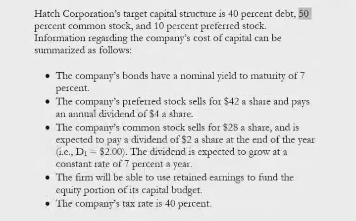 Hatch Corporation's target capital structure is 40 percent debt, 50
percent common stock, and 10 percent preferred stock.
Information regarding the company's cost of capital can be
summarized as follows:
• The company's bonds have a nominal yield to maturity of 7
percent.
• The company's preferred stock sells for $42 a share and pays
an annual dividend of $4 a share.
• The company's common stock sells for $28 a share, and is
expected to pay a dividend of $2 a share at the end of the year
(i.e., Di = $2.00). The dividend is expected to grow at a
constant rate of 7 percent a year.
• The firm will be able to use retained earnings to fund the
equity portion of its capital budget.
• The company's tax rate is 40 percent.
