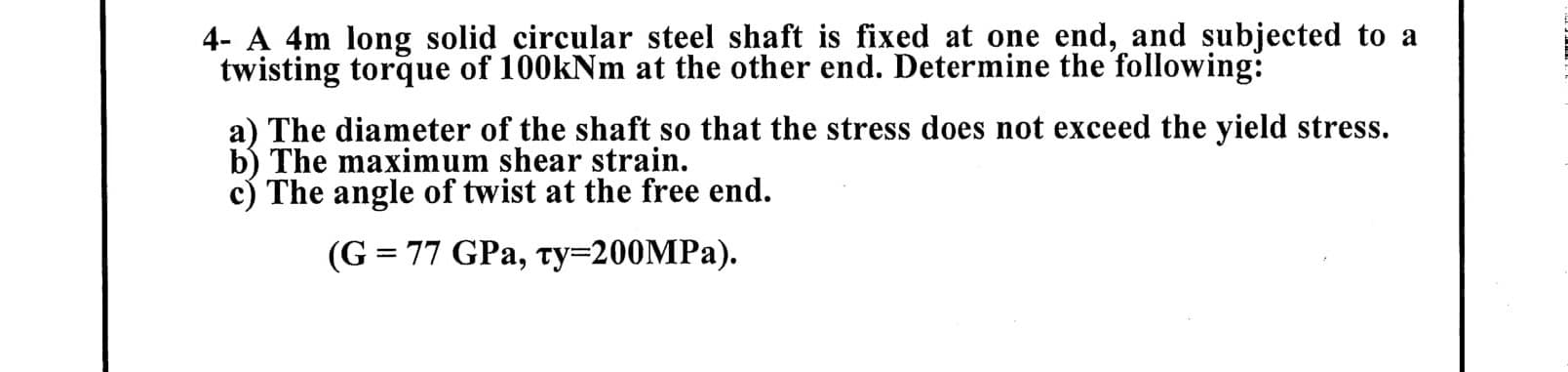 4- A 4m long solid circular steel shaft is fixed at one end, and subjected to a
twisting torque of 100kNm at the other end. Determine the following:
a) The diameter of the shaft so that the stress does not exceed the yield stress.
b) The maximum shear strain.
c) The angle of twist at the free end.
(G = 77 GPa, ty=200MPA).
