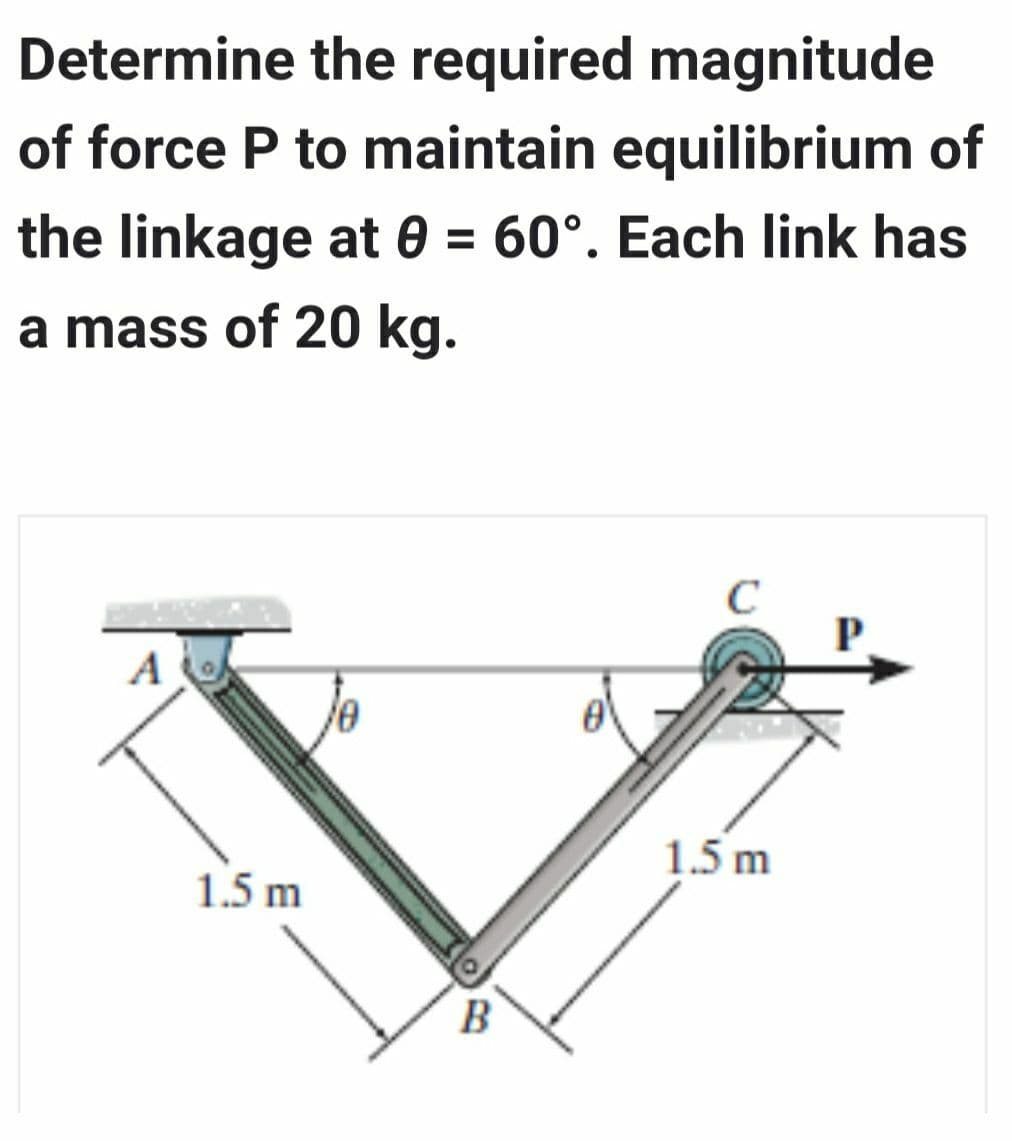 Determine the required magnitude
of force P to maintain equilibrium of
the linkage at 0 = 60°. Each link has
a mass of 20 kg.
A
1.5 m
B
C
1.5 m