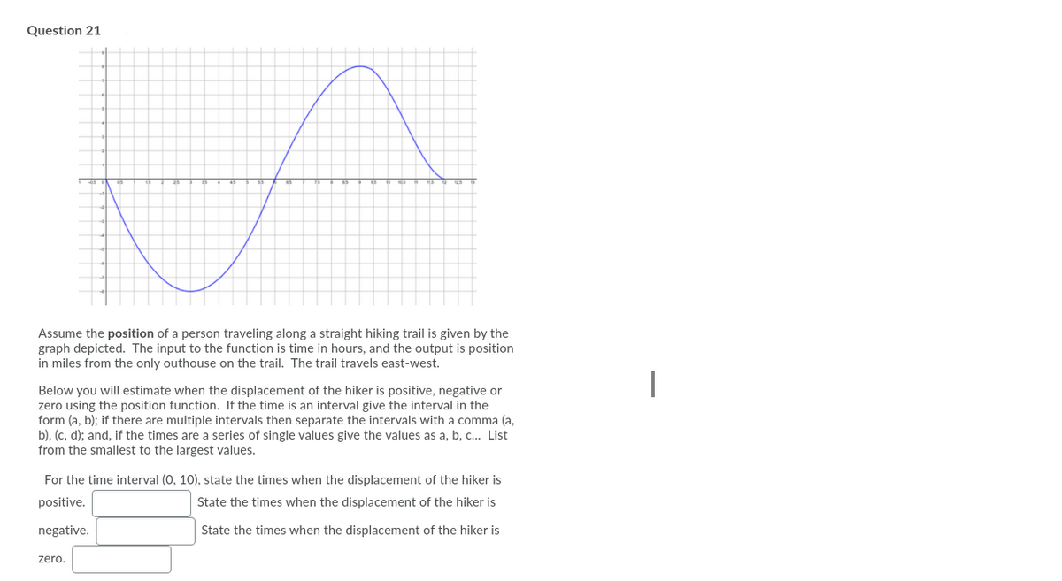 Question 21
Assume the position of a person traveling along a straight hiking trail is given by the
graph depicted. The input to the function is time in hours, and the output is position
in miles from the only outhouse on the trail. The trail travels east-west.
|
Below you will estimate when the displacement of the hiker is positive, negative or
zero using the position function. If the time is an interval give the interval in the
form (a, b); if there are multiple intervals then separate the intervals with a comma (a,
b), (c, d); and, if the times are a series of single values give the values as a, b, c... List
from the smallest to the largest values.
For the time interval (0, 10), state the times when the displacement of the hiker is
positive.
State the times when the displacement of the hiker is
negative.
State the times when the displacement of the hiker is
zero.
