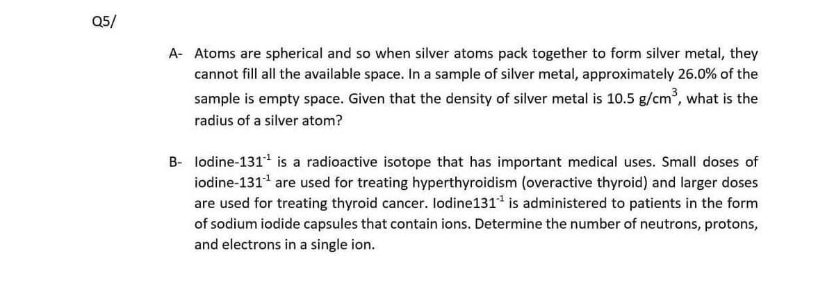 Q5/
A- Atoms are spherical and so when silver atoms pack together to form silver metal, they
cannot fill all the available space. In a sample of silver metal, approximately 26.0% of the
sample is empty space. Given that the density of silver metal is 10.5 g/cm, what is the
radius of a silver atom?
B- lodine-131 is a radioactive isotope that has important medical uses. Small doses of
iodine-1311
are used for treating hyperthyroidism (overactive thyroid) and larger doses
are used for treating thyroid cancer. lodine131 is administered to patients in the form
of sodium iodide capsules that contain ions. Determine the number of neutrons, protons,
and electrons in a single ion.
