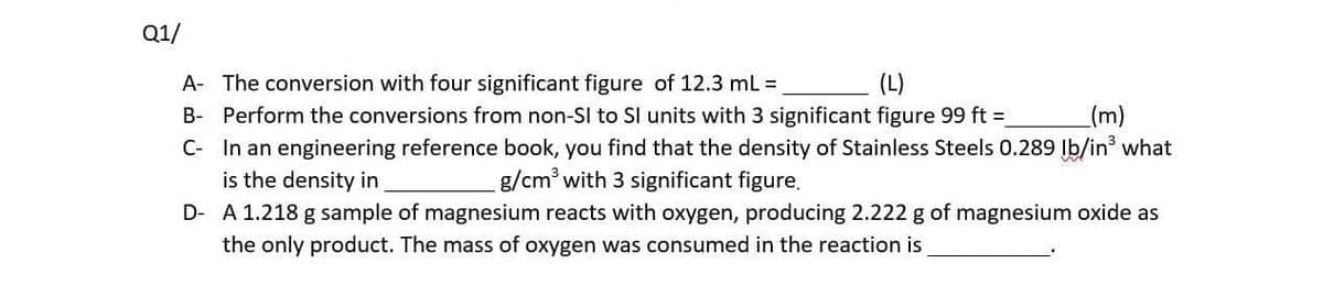 Q1/
A- The conversion with four significant figure of 12.3 ml =
B- Perform the conversions from non-SI to S units with 3 significant figure 99 ft =
C- In an engineering reference book, you find that the density of Stainless Steels 0.289 Ib/in what
is the density in
(m)
g/cm with 3 significant figure.
D- A 1.218 g sample of magnesium reacts with oxygen, producing 2.222 g of magnesium oxide as
the only product. The mass of oxygen was consumed in the reaction is
