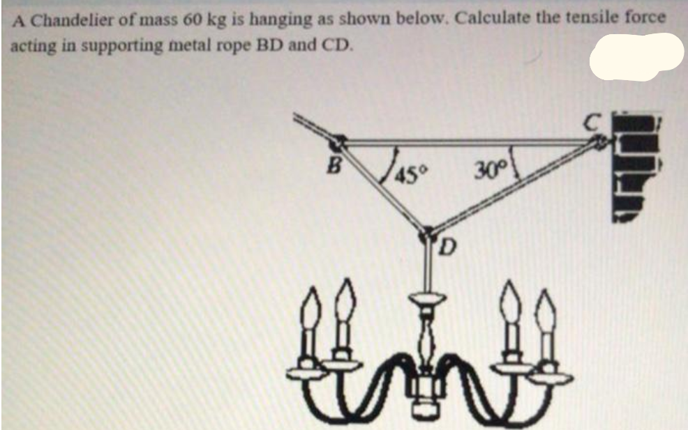 A Chandelier of mass 60 kg is hanging as shown below. Calculate the tensile force
acting in supporting metal rope BD and CD.
450
30
