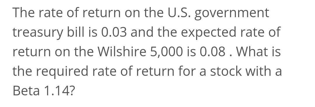 The rate of return on the U.S. government
treasury bill is 0.03 and the expected rate of
return on the Wilshire 5,000 is 0.08. What is
the required rate of return for a stock with a
Beta 1.14?
