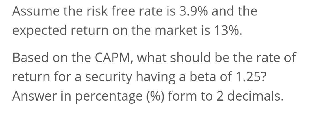 Assume the risk free rate is 3.9% and the
expected return on the market is 13%.
Based on the CAPM, what should be the rate of
return for a security having a beta of 1.25?
Answer in percentage (%) form to 2 decimals.
