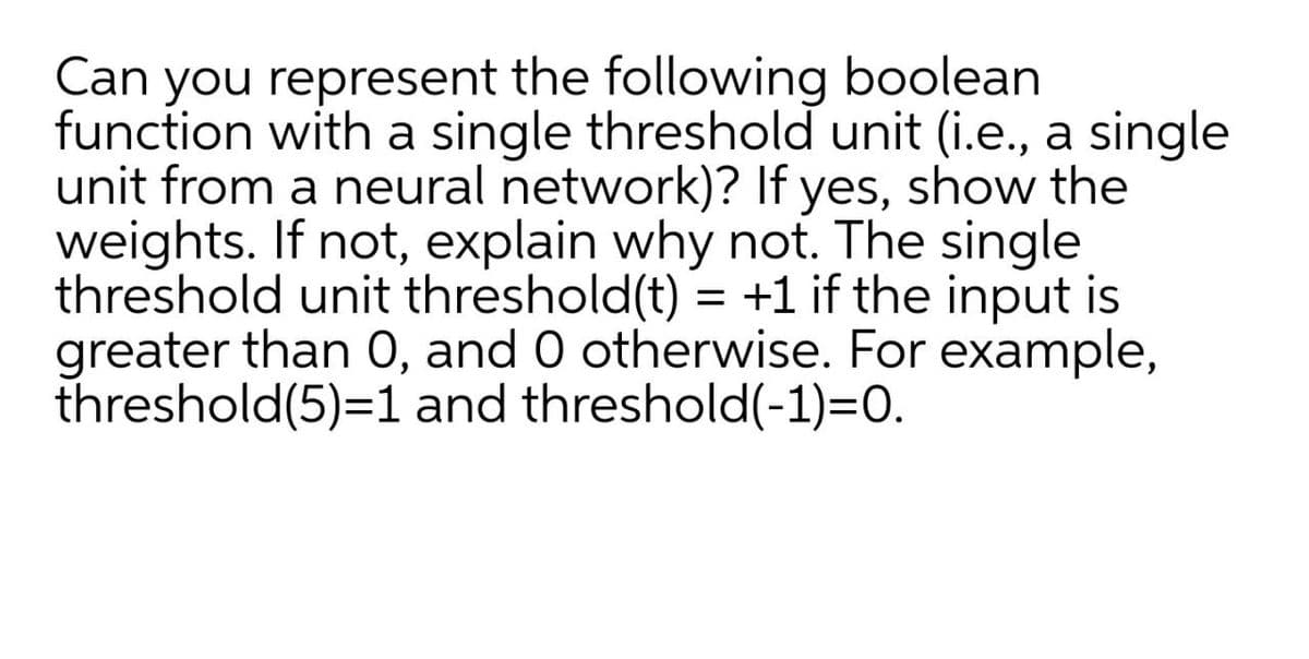 Can you represent the following boolean
function with a single threshold unit (i.e., a single
unit from a neural network)? If yes, show the
weights. If not, explain why not. The single
threshold unit threshold(t) = +1 if the input is
greater than 0, and 0 otherwise. For example,
threshold(5)=1 and threshold(-1)=0.
