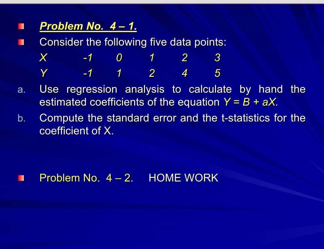 Problem No. 4– 1.
Consider the following five data points:
-1
1
3
Y
-1
1
2
4
Use regression analysis to calculate by hand the
estimated coefficients of the equation Y = B + aX.
а.
b.
Compute the standard error and the t-statistics for the
coefficient of X.
Problem No. 4 – 2.
HOME WORK
