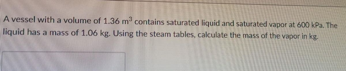 A vessel with a volume of 1.36 m contains saturated liquid and saturated vapor at 600 kPa. The
liquid has a mass of 1.06 kg. Using the steam tables, calculate the mass of the vapor in kg.
