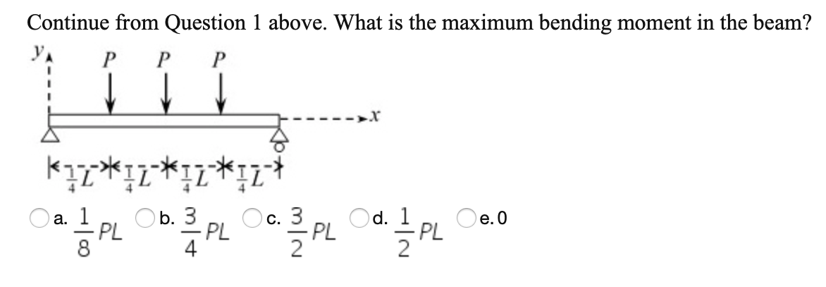 Continue from Question 1 above. What is the maximum bending moment in the beam?
P
P
--->X
O a. 1
PL
Oc. 3
Od. 1
- PL
b. 3
е. О
PL
4
PL
