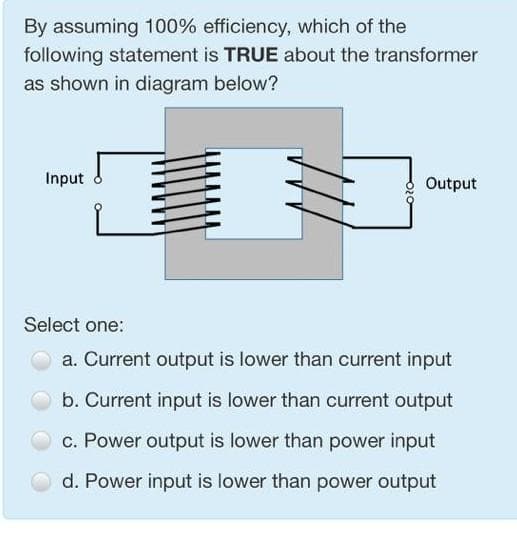 By assuming 100% efficiency, which of the
following statement is TRUE about the transformer
as shown in diagram below?
Input
Output
Select one:
a. Current output is lower than current input
b. Current input is lower than current output
c. Power output is lower than power input
d. Power input is lower than power output
