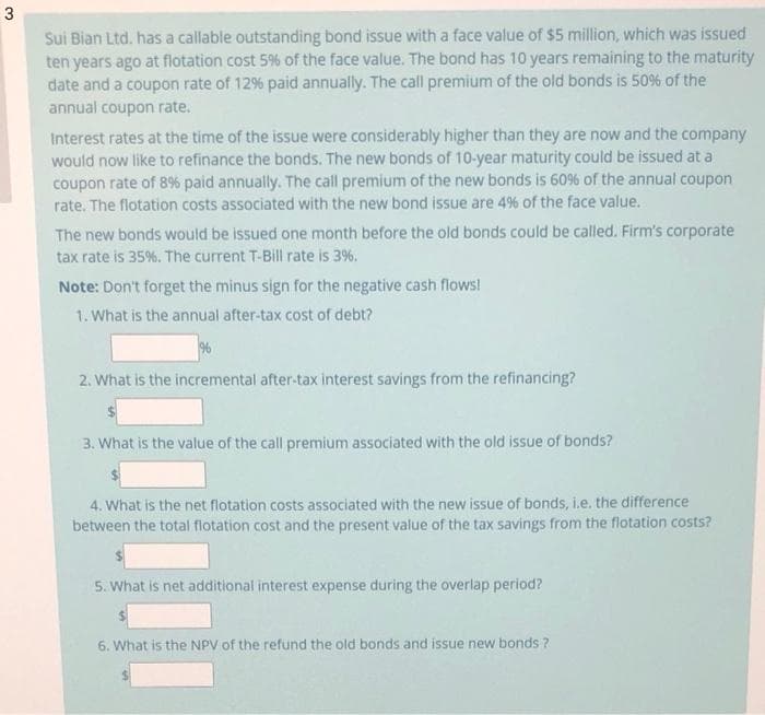 Sui Bian Ltd. has a callable outstanding bond issue with a face value of $5 million, which was issued
ten years ago at flotation cost 5% of the face value. The bond has 10 years remaining to the maturity
date and a coupon rate of 12% paid annually. The call premium of the old bonds is 50% of the
annual coupon rate.
Interest rates at the time of the issue were considerably higher than they are now and the company
would now like to refinance the bonds. The new bonds of 10-year maturity could be issued at a
coupon rate of 8% paid annually. The call premium of the new bonds is 60% of the annual coupon
rate. The flotation costs associated with the new bond issue are 4% of the face value.
The new bonds would be issued one month before the old bonds could be called. Firm's corporate
tax rate is 35%. The current T-Bill rate is 3%.
Note: Don't forget the minus sign for the negative cash flows!
1. What is the annual after-tax cost of debt?
2. What is the incremental after-tax interest savings from the refinancing?
3. What is the value of the call premium associated with the old issue of bonds?
4. What is the net flotation costs associated with the new issue of bonds, i.e. the difference
between the total flotation cost and the present value of the tax savings from the flotation costs?
5. What is net additional interest expense during the overlap period?
6. What is the NPV of the refund the old bonds and issue new bonds ?
3.
