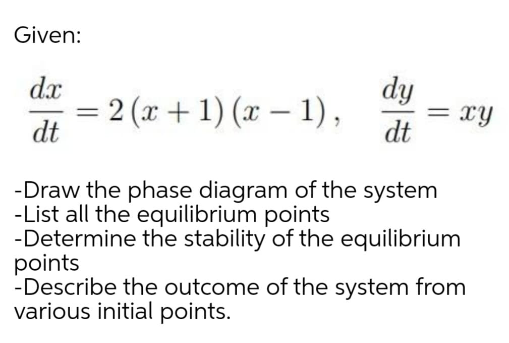 Given:
dy
= xy
dt
dx
= 2 (x + 1) (x – 1),
dt
||
%3D
-Draw the phase diagram of the system
-List all the equilibrium points
-Determine the stability of the equilibrium
points
-Describe the outcome of the system from
various initial points.
