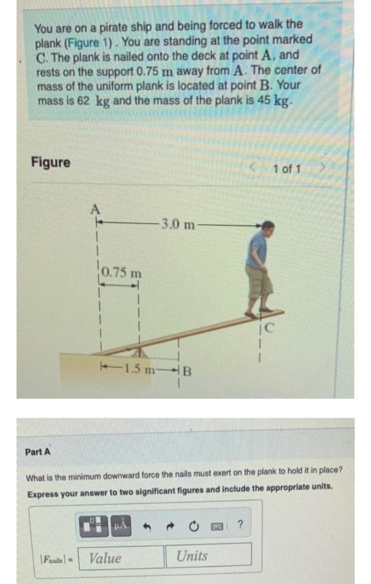 You are on a pirate ship and being forced to walk the
plank (Figure 1). You are standing at the point marked
C. The plank is nailed onto the deck at point A, and
rests on the support 0.75 m away from A. The center of
mass of the uniform plank is located at point B. Your
mass is 62 kg and the mass of the plank is 45 kg.
Figure
1 of 1
-3.0 m-
0.75 m
1.5 m B
Part A
What is the minimum downward force the nails must exert on the plank to hold it in place?
Express your answer to two significant figures and include the appropriate units.
HA
|Fails=
Value
Units
