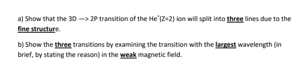 a) Show that the 3D -> 2P transition of the He"(Z=2) ion will split into three lines due to the
fine structure.
b) Show the three transitions by examining the transition with the largest wavelength (in
brief, by stating the reason) in the weak magnetic field.
