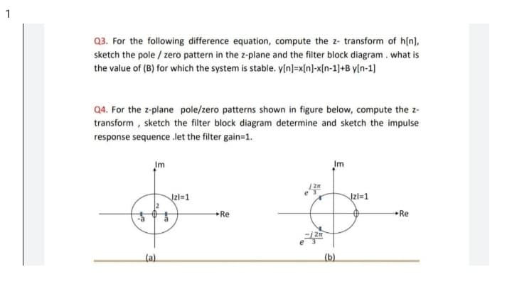 1
Q3. For the following difference equation, compute the z- transform of h(n],
sketch the pole / zero pattern in the z-plane and the filter block diagram . what is
the value of (B) for which the system is stable. y[n]=x[n]-x[n-1]+B y[n-1]
Q4. For the z-plane pole/zero patterns shown in figure below, compute the z-
transform , sketch the filter block diagram determine and sketch the impulse
response sequence .let the filter gain=1.
Im
Im
Izl=1
Jzl=1
Re
Re
(a)
(b)
