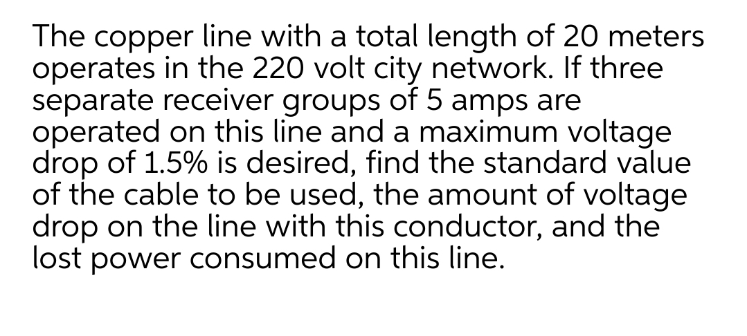 The copper line with a total length of 20 meters
operates in the 220 volt city network. If three
separate receiver groups of 5 amps are
operated on this line and a maximum voltage
drop of 1.5% is desired, find the standard value
of the cable to be used, the amount of voltage
drop on the line with this conductor, and the
lost power consumed on this line.
