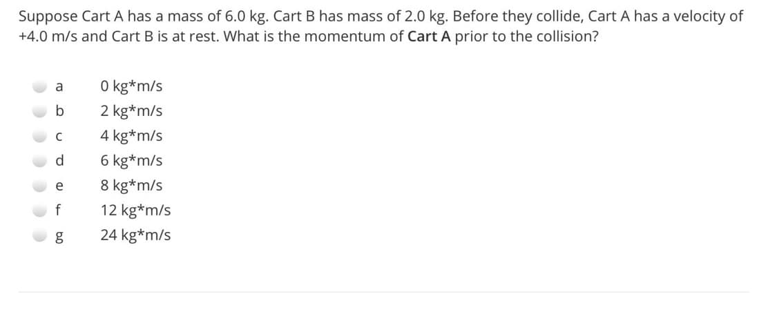 Suppose Cart A has a mass of 6.0 kg. Cart B has mass of 2.0 kg. Before they collide, Cart A has a velocity of
+4.0 m/s and Cart B is at rest. What is the momentum of Cart A prior to the collision?
O kg*m/s
a
b
2 kg*m/s
C
4 kg*m/s
d
6 kg*m/s
e
8 kg*m/s
f
12 kg*m/s
24 kg*m/s
