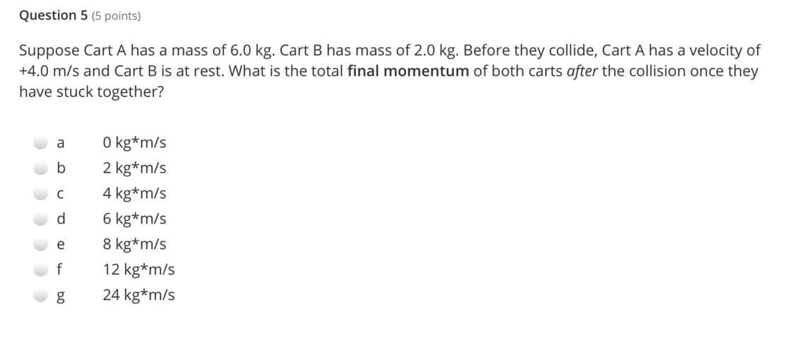 Question 5 (5 points)
Suppose Cart A has a mass of 6.0 kg. Cart B has mass of 2.0 kg. Before they collide, Cart A has a velocity of
+4.0 m/s and Cart B is at rest. What is the total final momentum of both carts after the collision once they
have stuck together?
O kg*m/s
a
2 kg*m/s
C
4 kg*m/s
d.
6 kg*m/s
e
8 kg*m/s
f
12 kg*m/s
24 kg*m/s
