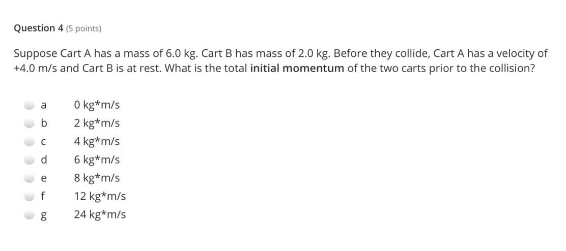 Question 4 (5 points)
Suppose Cart A has a mass of 6.0 kg. Cart B has mass of 2.0 kg. Before they collide, Cart A has a velocity of
+4.0 m/s and Cart B is at rest. What is the total initial momentum of the two carts prior to the collision?
O kg*m/s
a
b
2 kg*m/s
C
4 kg*m/s
d
6 kg*m/s
8 kg*m/s
e
f
12 kg*m/s
24 kg*m/s
