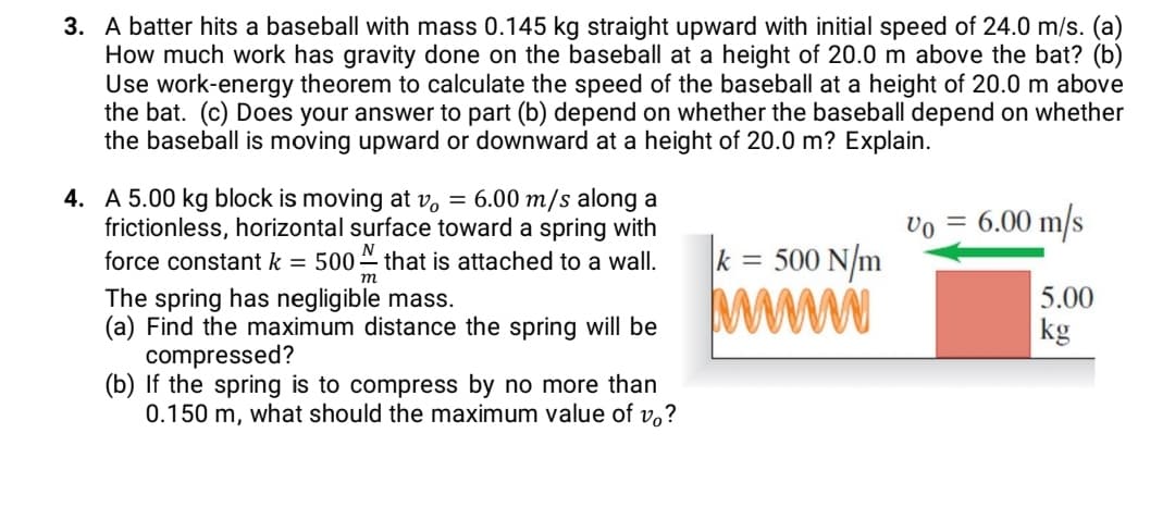 3. A batter hits a baseball with mass 0.145 kg straight upward with initial speed of 24.0 m/s. (a)
How much work has gravity done on the baseball at a height of 20.0 m above the bat? (b)
Use work-energy theorem to calculate the speed of the baseball at a height of 20.0 m above
the bat. (c) Does your answer to part (b) depend on whether the baseball depend on whether
the baseball is moving upward or downward at a height of 20.0 m? Explain.
4. A 5.00 kg block is moving at v, = 6.00 m/s along a
frictionless, horizontal surface toward a spring with
6.00 m/s
= 500 N/m
force constant k = 500 that is attached to a wall.
т
The spring has negligible mass.
(a) Find the maximum distance the spring will be
compressed?
(b) If the spring is to compress by no more than
0.150 m, what should the maximum value of v,?
5.00
kg
