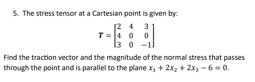 5. The stress tensor at a Cartesian point is given by:
[2 4 3
0
0
0 -1.
T = 4
L3
Find the traction vector and the magnitude of the normal stress that passes
through the point and is parallel to the plane x₁ + 2x₂ + 2x3 − 6 = 0.