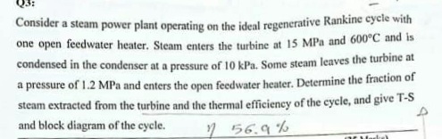 Consider a steam power plant operating on the ideal regenerative Rankine cycle with
one open feedwater heater. Steam enters the turbine at 15 MPa and 600°C and is
condensed in the condenser at a pressure of 10 kPa. Some steam leaves the turbine at
a pressure of 1.2 MPa and enters the open feedwater heater. Determine the fraction of
steam extracted from the turbine and the thermal efficiency of the cycle, and give T-S
and block diagram of the cycle.
56.9%
