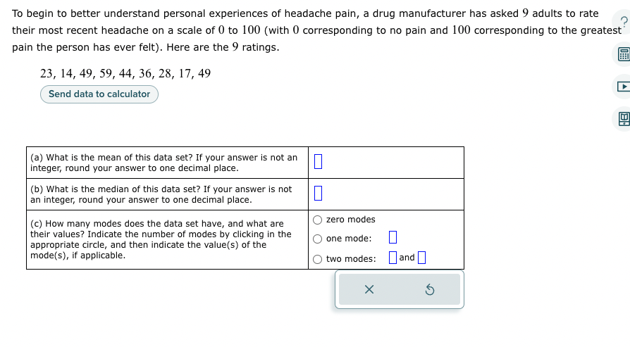 To begin to better understand personal experiences of headache pain, a drug manufacturer has asked 9 adults to rate
their most recent headache on a scale of 0 to 100 (with 0 corresponding to no pain and 100 corresponding to the greatest
pain the person has ever felt). Here are the 9 ratings.
23, 14, 49, 59, 44, 36, 28, 17, 49
Send data to calculator
(a) What is the mean of this data set? If your answer is not an
integer, round your answer to one decimal place.
(b) What is the median of this data set? If your answer is not
an integer, round your answer to one decimal place.
(c) How many modes does the data set have, and what are
their values? Indicate the number of modes by clicking in the
appropriate circle, and then indicate the value(s) of the
mode(s), if applicable.
0
0
zero modes
one mode:
two modes: and
X
5
48