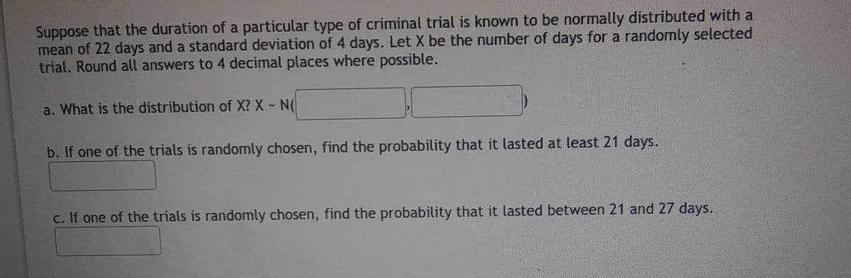 Suppose that the duration of a particular type of criminal trial is known to be normally distributed with a
mean of 22 days and a standard deviation of 4 days. Let X be the number of days for a randomly selected
trial. Round all answers to 4 decimal places where possible.
a. What is the distribution of X? X - N(
b. If one of the trials is randomly chosen, find the probability that it lasted at least 21 days.
c. If one of the trials is randomly chosen, find the probability that it lasted between 21 and 27 days.
